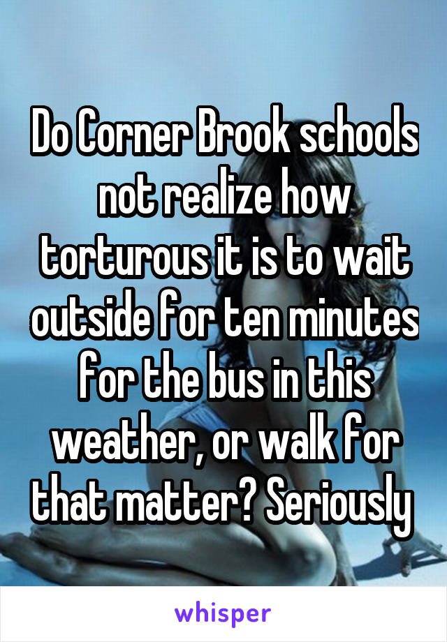 Do Corner Brook schools not realize how torturous it is to wait outside for ten minutes for the bus in this weather, or walk for that matter? Seriously 