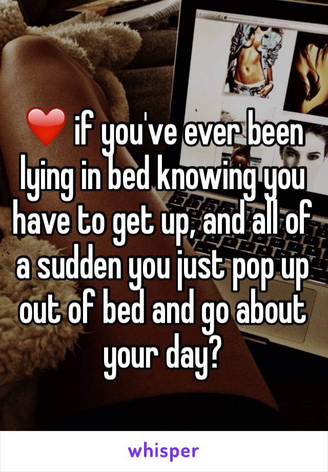 ❤️ if you've ever been lying in bed knowing you have to get up, and all of a sudden you just pop up out of bed and go about your day?