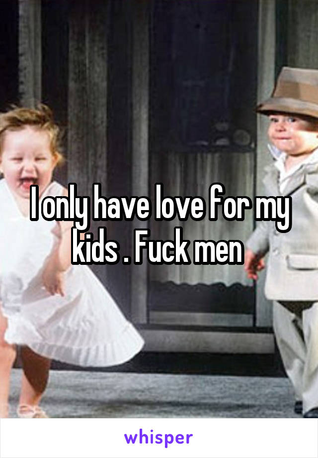 I only have love for my kids . Fuck men 