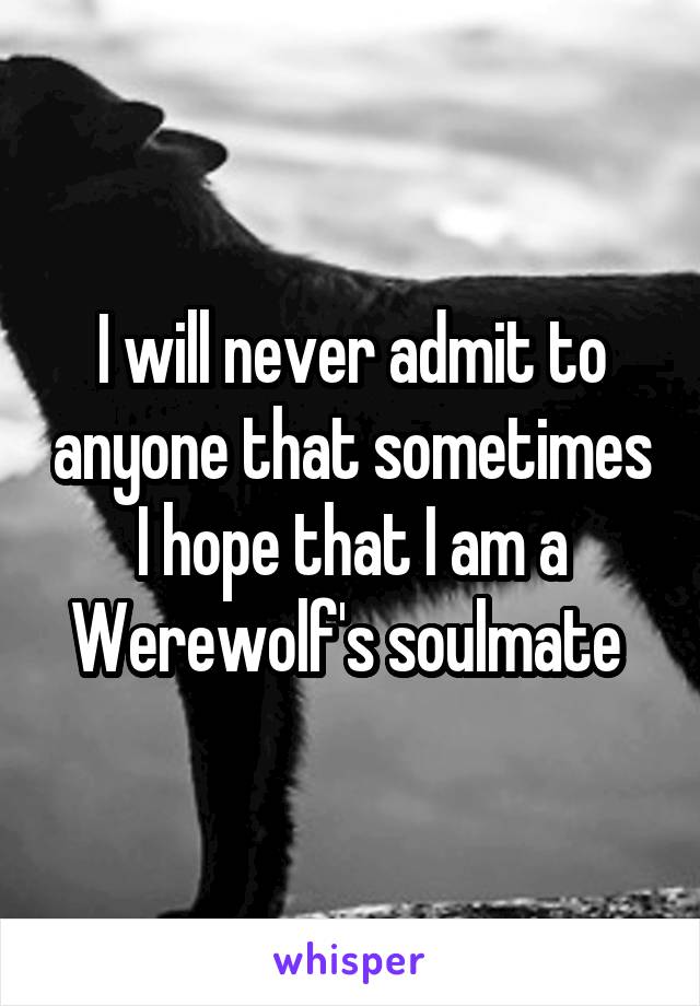 I will never admit to anyone that sometimes I hope that I am a Werewolf's soulmate 