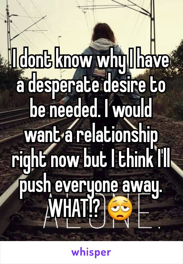 I dont know why I have a desperate desire to be needed. I would want a relationship right now but I think I'll push everyone away. WHAT!? 😩