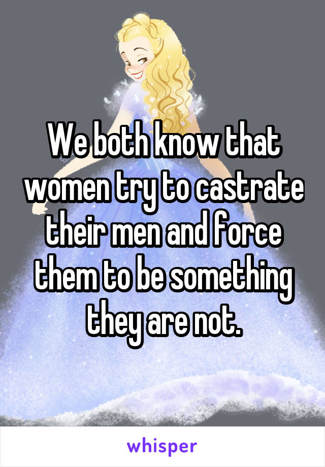 We both know that women try to castrate their men and force them to be something they are not.