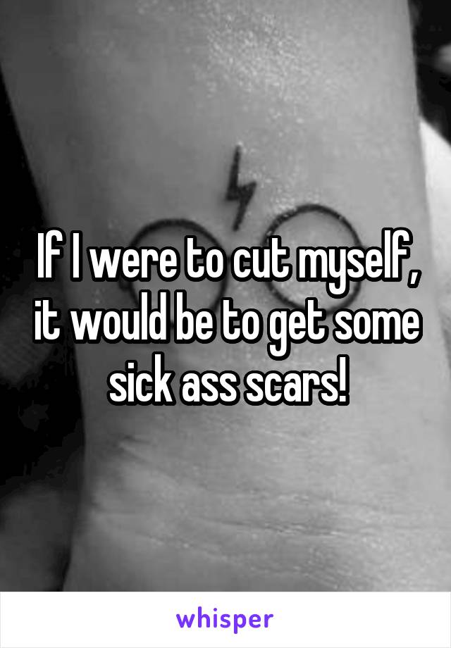 If I were to cut myself, it would be to get some sick ass scars!