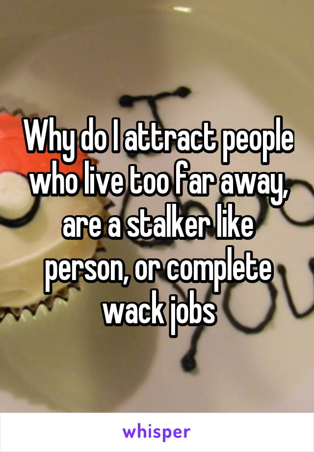 Why do I attract people who live too far away, are a stalker like person, or complete wack jobs