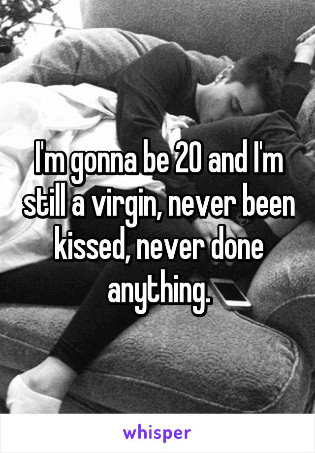 I'm gonna be 20 and I'm still a virgin, never been kissed, never done anything.