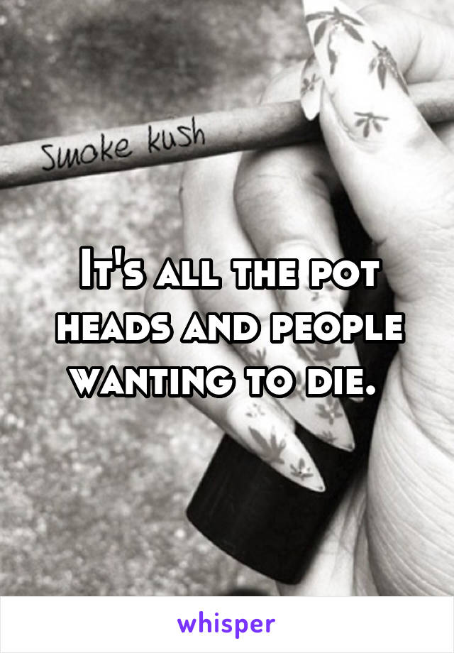 It's all the pot heads and people wanting to die. 