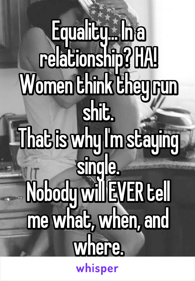 Equality... In a relationship? HA!
Women think they run shit.
That is why I'm staying single.
Nobody will EVER tell me what, when, and where.