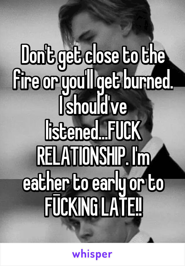 Don't get close to the fire or you'll get burned.
I should've listened...FUCK RELATIONSHIP. I'm eather to early or to FŪCKING LATE!!