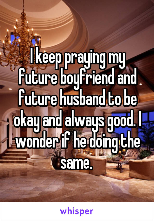 I keep praying my future boyfriend and future husband to be okay and always good. I wonder if he doing the same. 