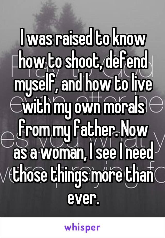 I was raised to know how to shoot, defend myself, and how to live with my own morals from my father. Now as a woman, I see I need those things more than ever.