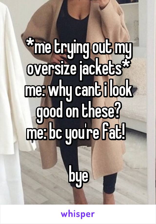 *me trying out my oversize jackets*
me: why cant i look good on these?
me: bc you're fat!  

bye