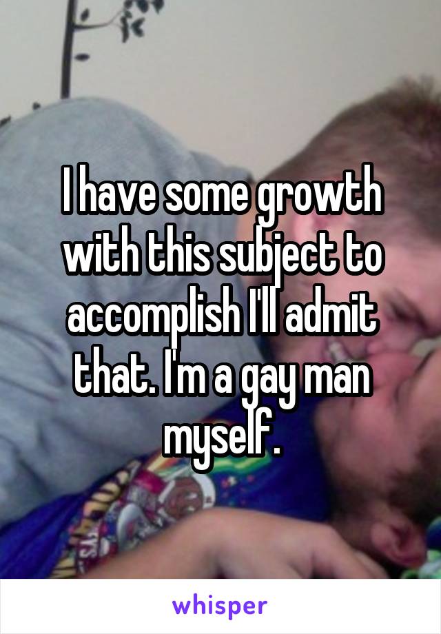 I have some growth with this subject to accomplish I'll admit that. I'm a gay man myself.