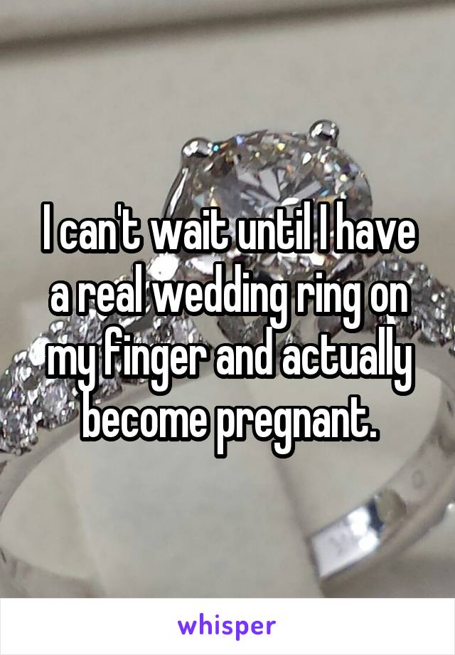 I can't wait until I have a real wedding ring on my finger and actually become pregnant.