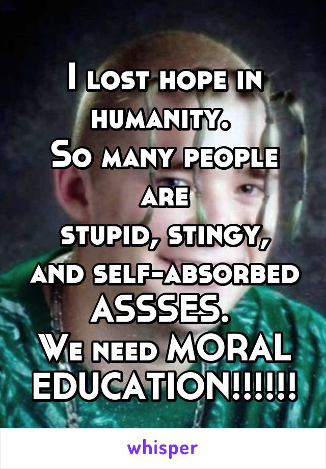 I lost hope in humanity. 
So many people are
stupid, stingy, and self-absorbed ASSSES. 
We need MORAL EDUCATION!!!!!!