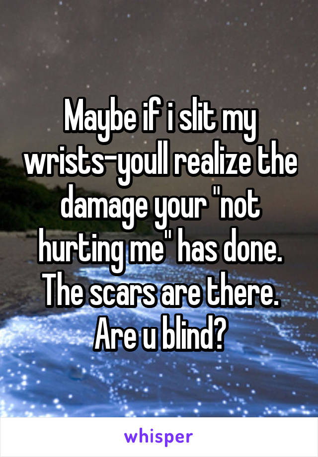 Maybe if i slit my wrists-youll realize the damage your "not hurting me" has done. The scars are there. Are u blind?