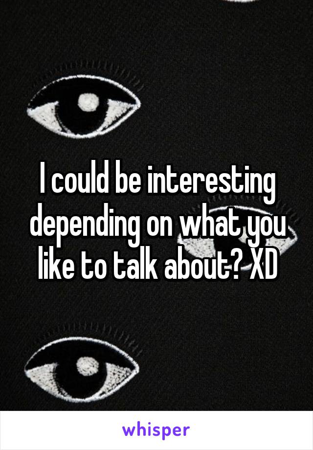 I could be interesting depending on what you like to talk about? XD