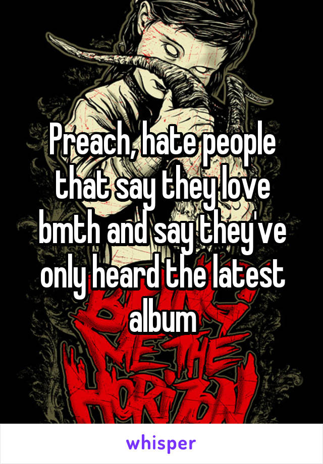 Preach, hate people that say they love bmth and say they've only heard the latest album