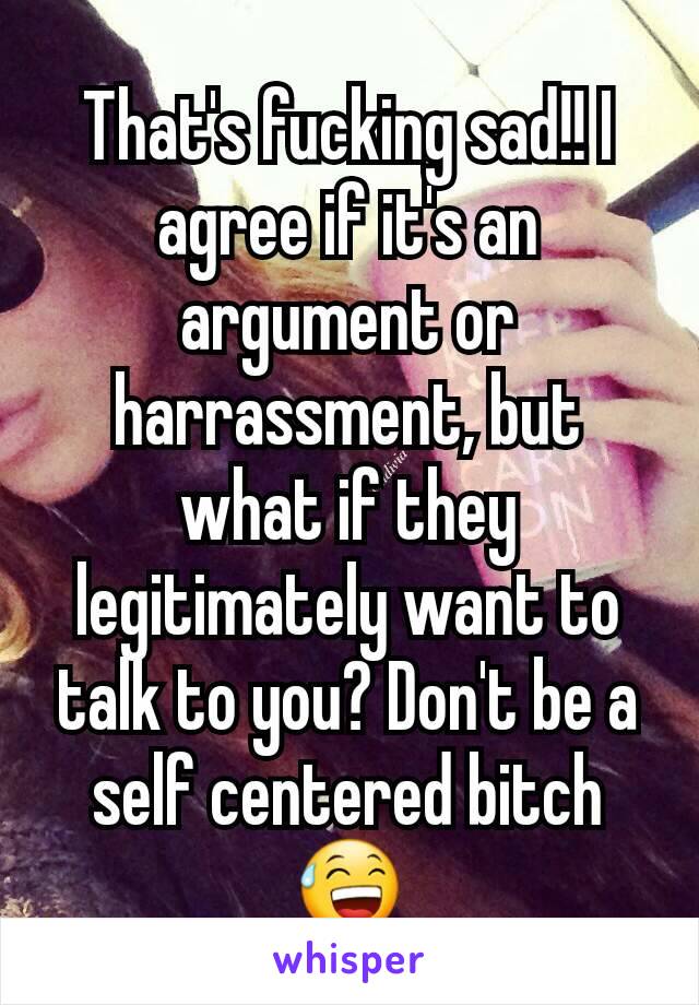 That's fucking sad!! I agree if it's an argument or harrassment, but what if they legitimately want to talk to you? Don't be a self centered bitch 😅
