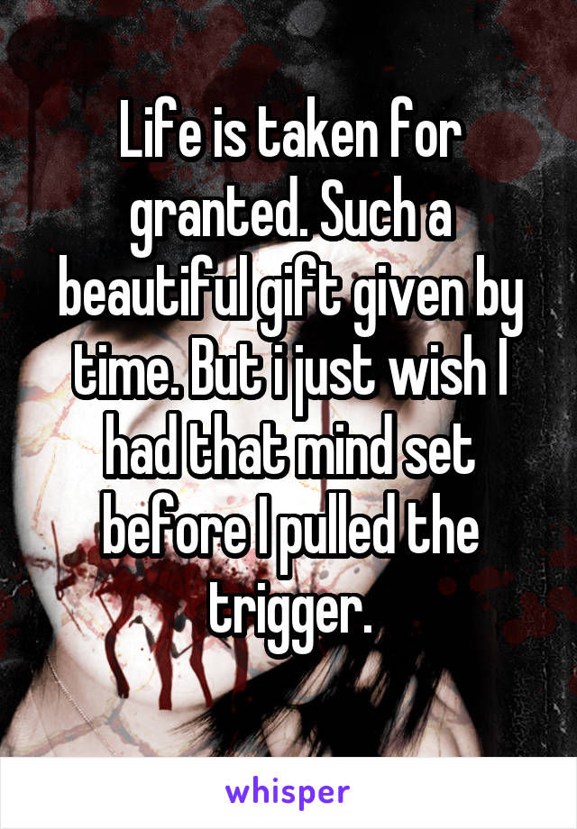 Life is taken for granted. Such a beautiful gift given by time. But i just wish I had that mind set before I pulled the trigger.
