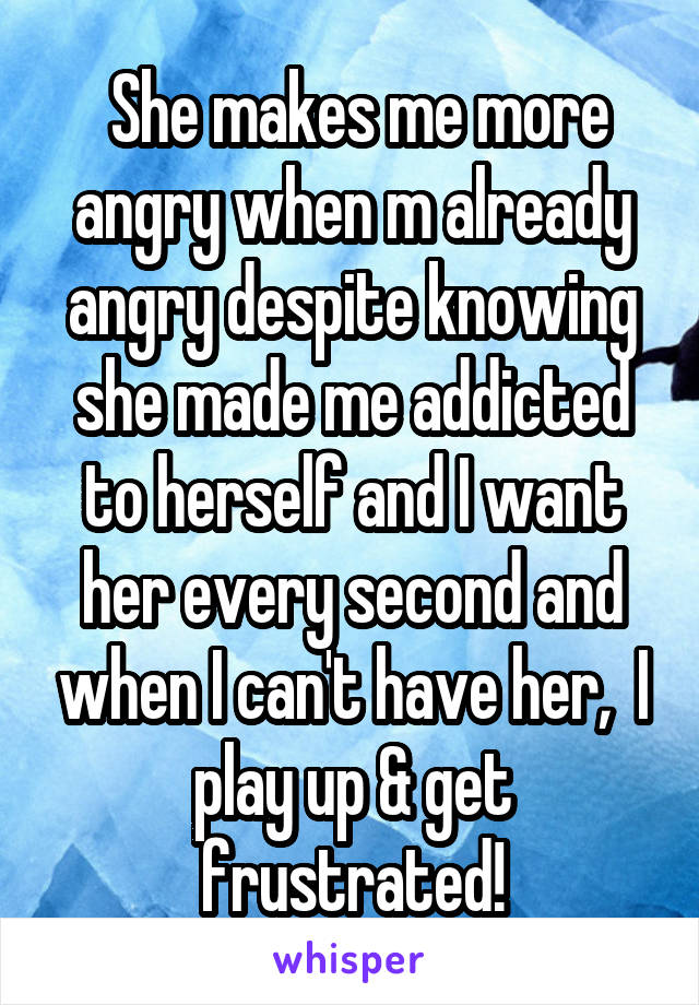  She makes me more angry when m already angry despite knowing she made me addicted to herself and I want her every second and when I can't have her,  I play up & get frustrated!