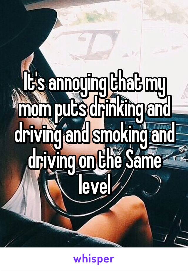 It's annoying that my mom puts drinking and driving and smoking and driving on the Same level