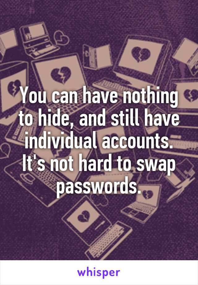 You can have nothing to hide, and still have individual accounts. It's not hard to swap passwords.