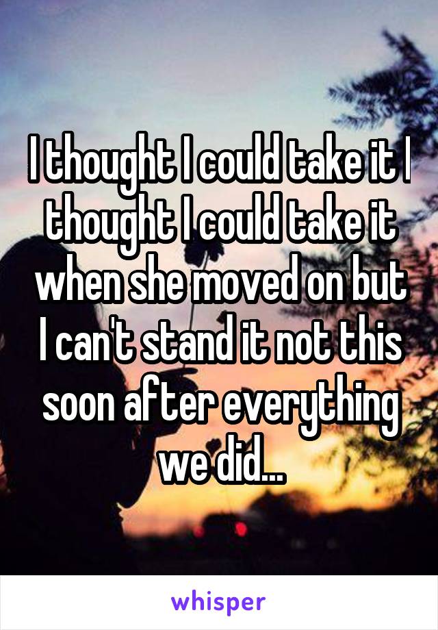 I thought I could take it I thought I could take it when she moved on but I can't stand it not this soon after everything we did...