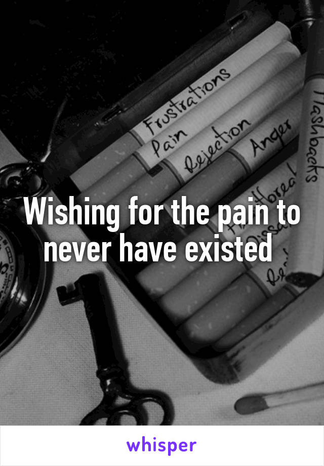 Wishing for the pain to never have existed 