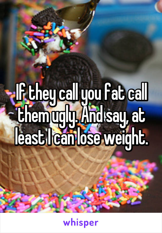 If they call you fat call them ugly. And say, at least I can lose weight.