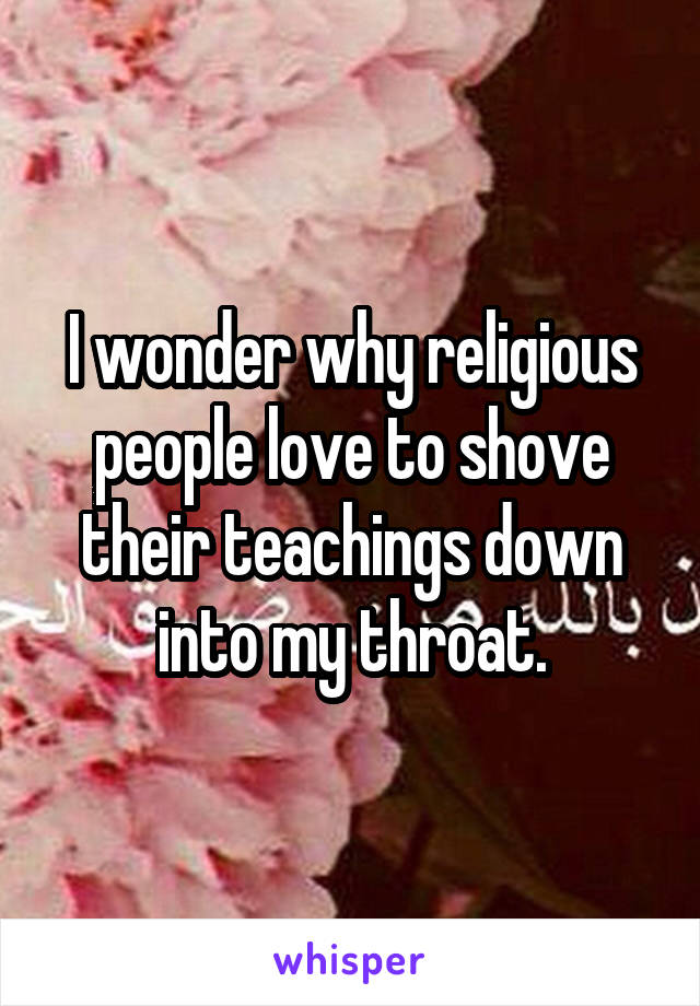 I wonder why religious people love to shove their teachings down into my throat.