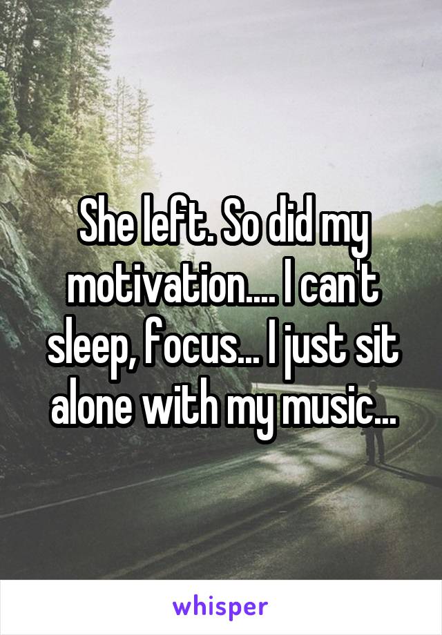 She left. So did my motivation.... I can't sleep, focus... I just sit alone with my music...