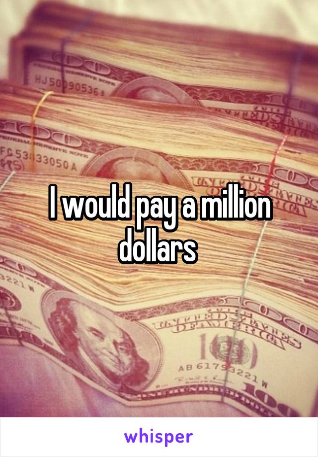 I would pay a million dollars 