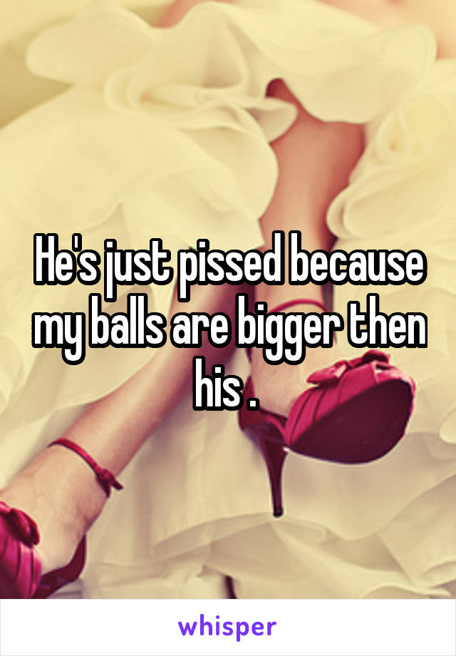 He's just pissed because my balls are bigger then his . 