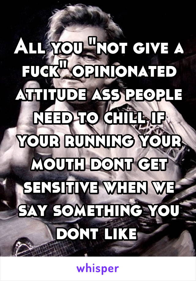 All you "not give a fuck" opinionated attitude ass people need to chill if your running your mouth dont get sensitive when we say something you dont like 