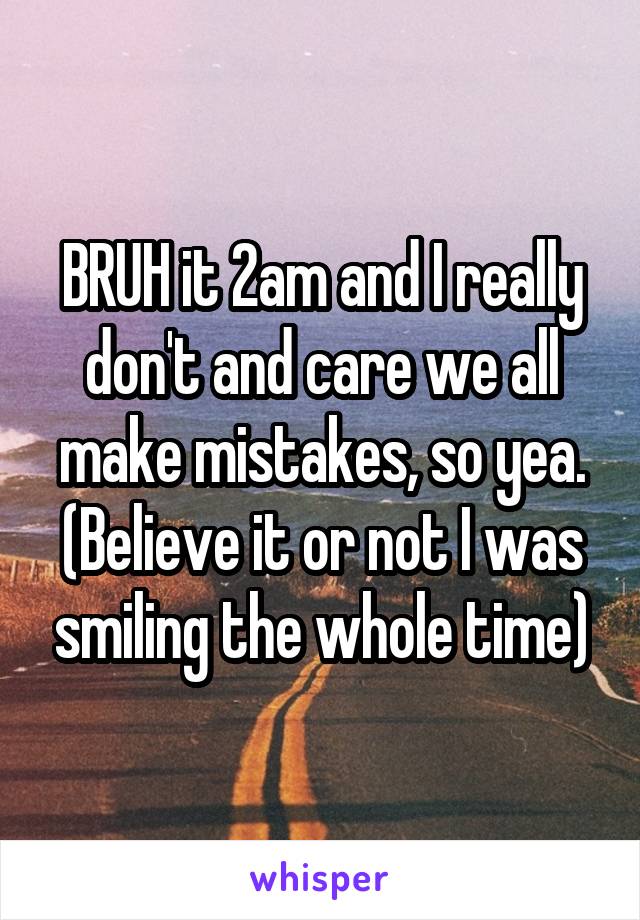 BRUH it 2am and I really don't and care we all make mistakes, so yea.
(Believe it or not I was smiling the whole time)