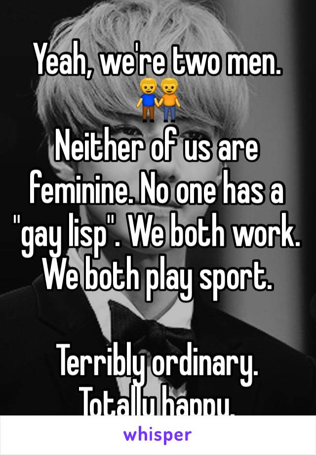 Yeah, we're two men. 
👬
Neither of us are feminine. No one has a "gay lisp". We both work. We both play sport.

Terribly ordinary.
Totally happy.