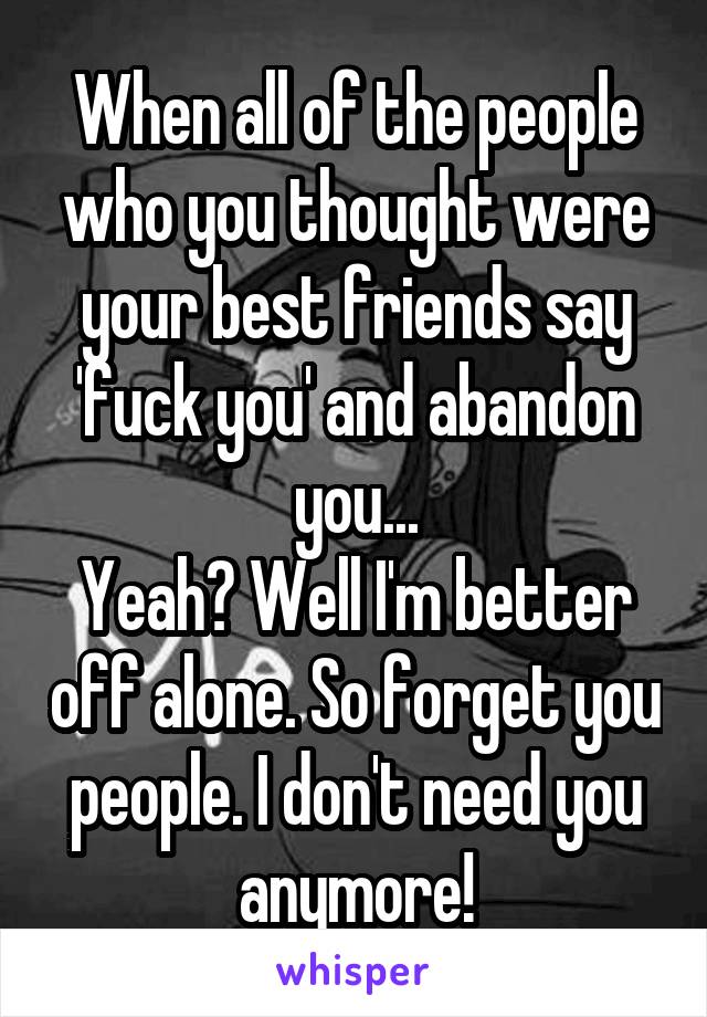 When all of the people who you thought were your best friends say 'fuck you' and abandon you...
Yeah? Well I'm better off alone. So forget you people. I don't need you anymore!