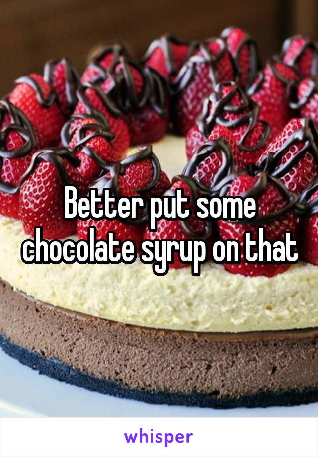 Better put some chocolate syrup on that