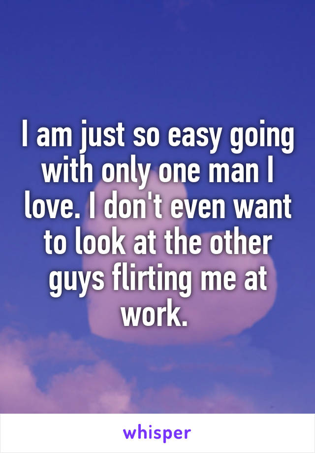 I am just so easy going with only one man I love. I don't even want to look at the other guys flirting me at work. 