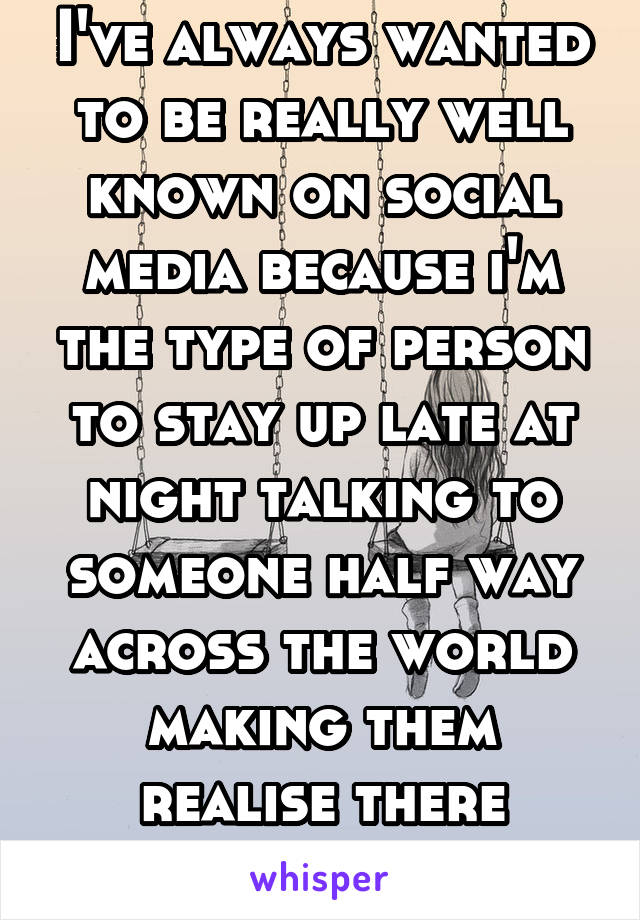 I've always wanted to be really well known on social media because i'm the type of person to stay up late at night talking to someone half way across the world making them realise there worth it