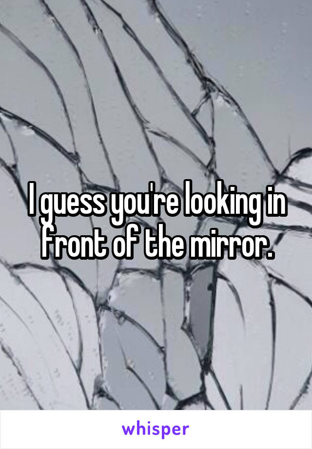 I guess you're looking in front of the mirror.