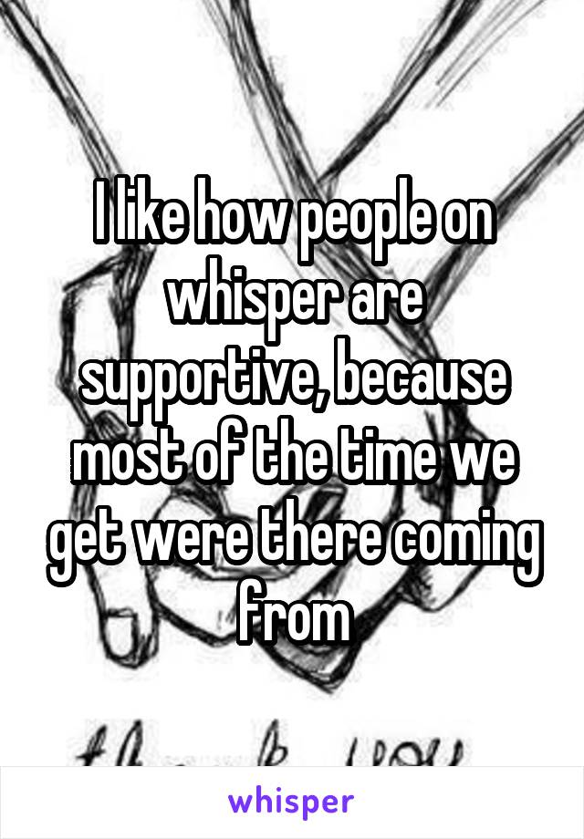 I like how people on whisper are supportive, because most of the time we get were there coming from