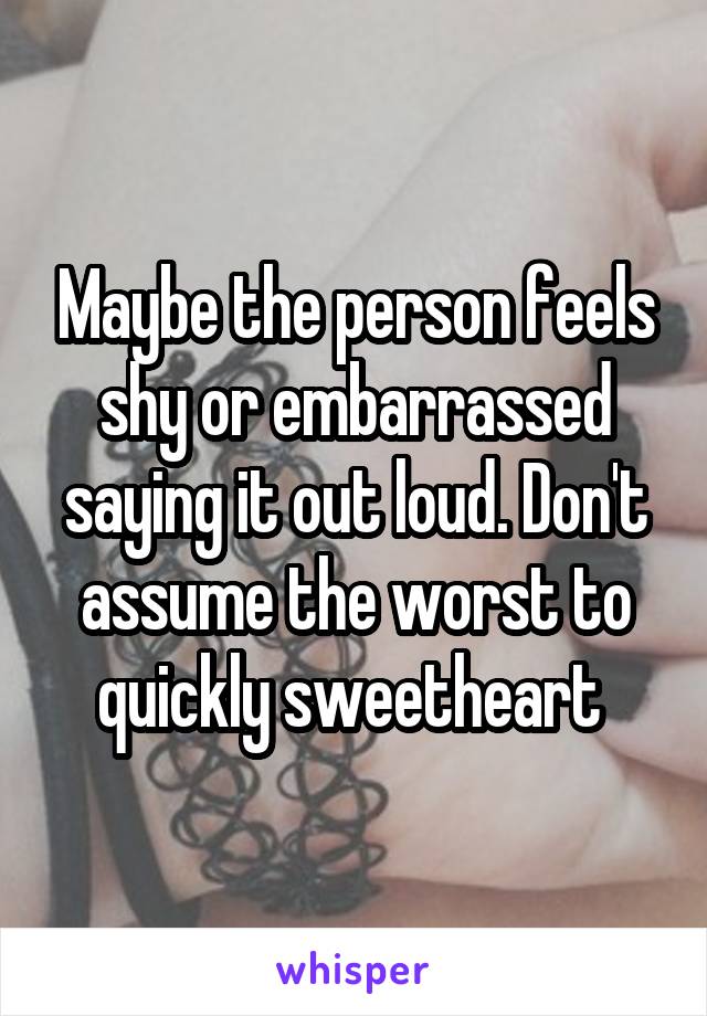 Maybe the person feels shy or embarrassed saying it out loud. Don't assume the worst to quickly sweetheart 