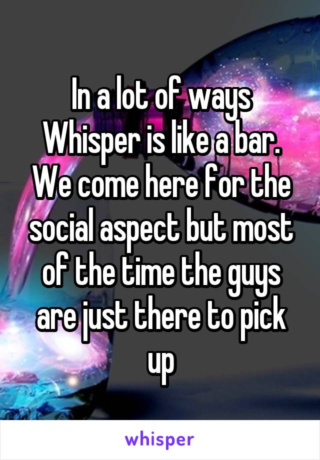 In a lot of ways Whisper is like a bar. We come here for the social aspect but most of the time the guys are just there to pick up