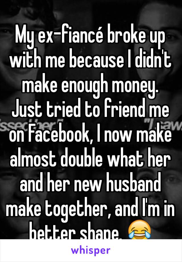 My ex-fiancé broke up with me because I didn't make enough money. Just tried to friend me on Facebook, I now make almost double what her and her new husband make together, and I'm in better shape. 😂