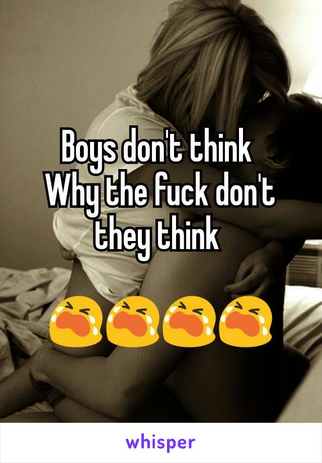 Boys don't think 
Why the fuck don't they think 

😭😭😭😭