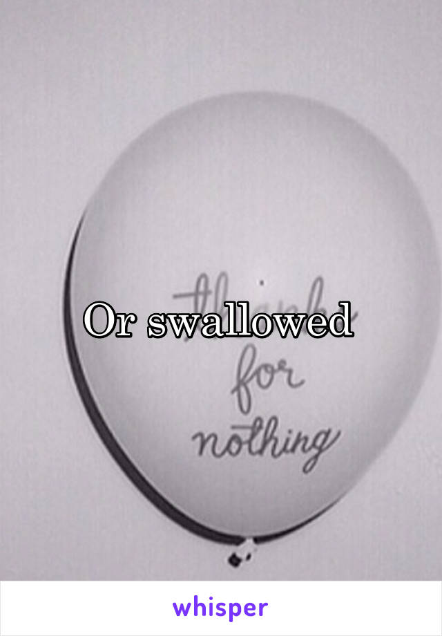 Or swallowed 