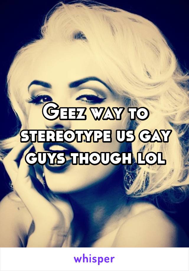 Geez way to stereotype us gay guys though lol