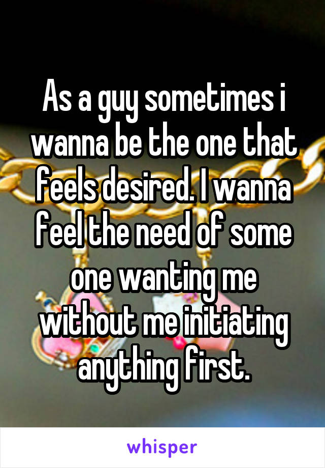 As a guy sometimes i wanna be the one that feels desired. I wanna feel the need of some one wanting me without me initiating anything first.