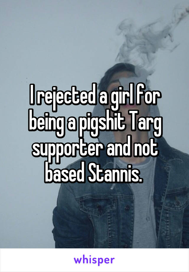 I rejected a girl for being a pigshit Targ supporter and not based Stannis. 